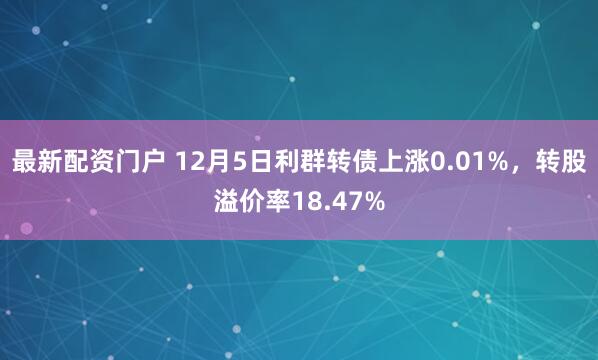 最新配资门户 12月5日利群转债上涨0.01%，转股溢价率18.47%