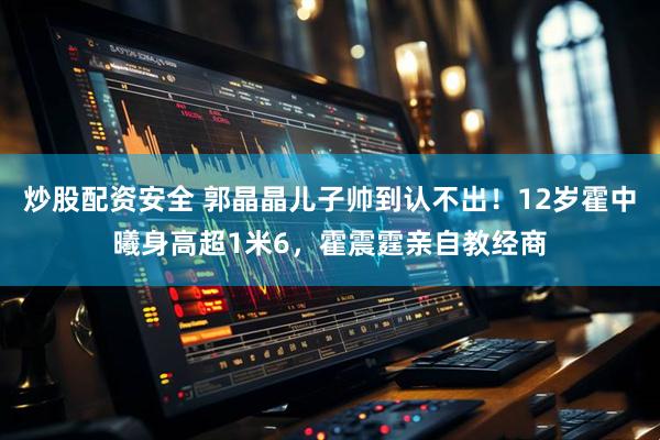 炒股配资安全 郭晶晶儿子帅到认不出！12岁霍中曦身高超1米6，霍震霆亲自教经商