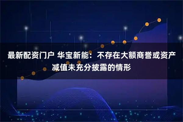 最新配资门户 华宝新能：不存在大额商誉或资产减值未充分披露的情形