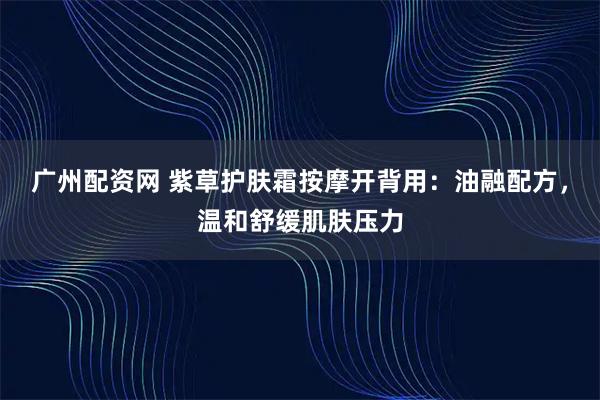 广州配资网 紫草护肤霜按摩开背用：油融配方，温和舒缓肌肤压力