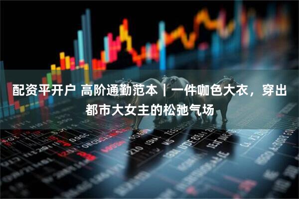 配资平开户 高阶通勤范本｜一件咖色大衣，穿出都市大女主的松弛气场